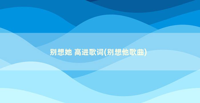 别想她 高进歌词(别想他歌曲)